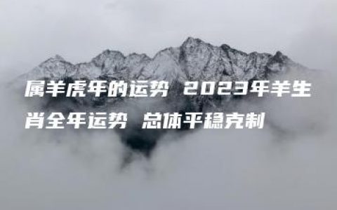 属羊虎年的运势 2023年羊生肖全年运势 总体平稳克制