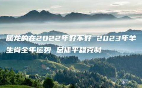 属龙的在2022年好不好 2023年羊生肖全年运势 总体平稳克制