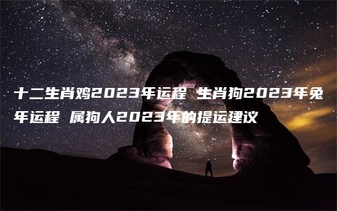 十二生肖鸡2023年运程 生肖狗2023年兔年运程 属狗人2023年的提运建议