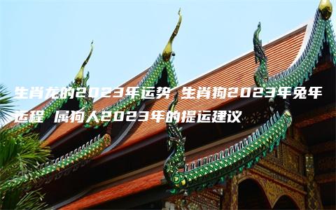 生肖龙的2023年运势 生肖狗2023年兔年运程 属狗人2023年的提运建议