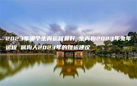 2023年哪个生肖运程最好 生肖狗2023年兔年运程 属狗人2023年的提运建议