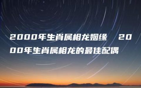 2000年生肖属相龙姻缘  2000年生肖属相龙的最佳配偶