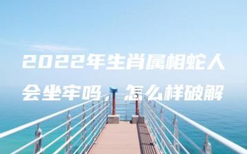 2022年生肖属相蛇人会坐牢吗，怎么样破解