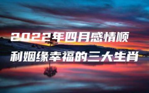 2022年四月感情顺利姻缘幸福的三大生肖