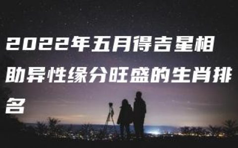 2022年五月得吉星相助异性缘分旺盛的生肖排名