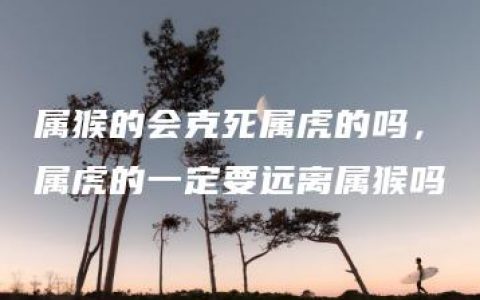 属猴的会克死属虎的吗，属虎的一定要远离属猴吗