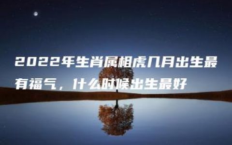 2022年生肖属相虎几月出生最有福气，什么时候出生最好