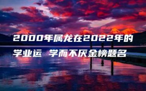 2000年属龙在2022年的学业运 学而不厌金榜题名