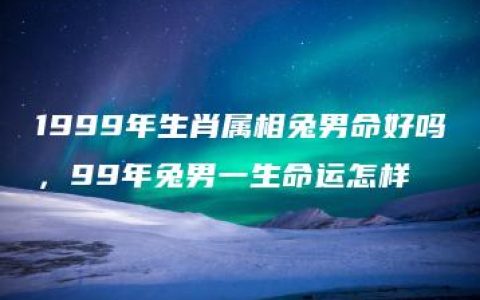 1999年生肖属相兔男命好吗，99年兔男一生命运怎样