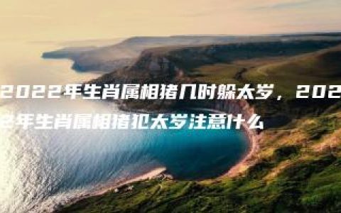 2022年生肖属相猪几时躲太岁，2022年生肖属相猪犯太岁注意什么