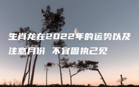 生肖龙在2022年的运势以及注意月份 不宜固执己见