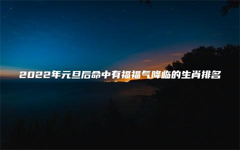 2022年元旦后命中有福福气降临的生肖排名