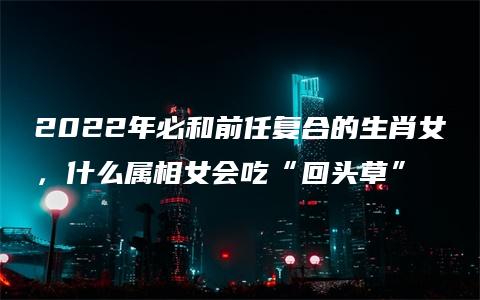 2022年必和前任复合的生肖女，什么属相女会吃“回头草”