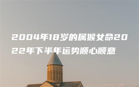 2004年18岁的属猴女命2022年下半年运势顺心顺意