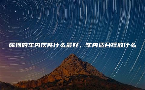 属狗的车内摆件什么最好，车内适合摆放什么