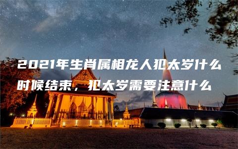 2021年生肖属相龙人犯太岁什么时候结束，犯太岁需要注意什么