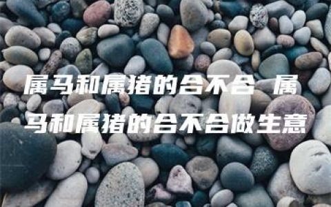 属马和属猪的合不合 属马和属猪的合不合做生意