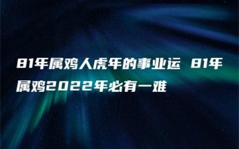 81年属鸡人虎年的事业运 81年属鸡2022年必有一难