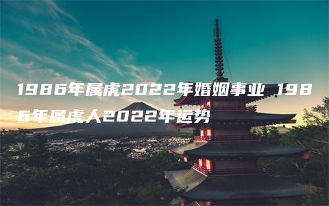 1986年属虎2022年婚姻事业 1986年属虎人2022年运势