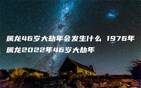 属龙46岁大劫年会发生什么 1976年属龙2022年46岁大劫年