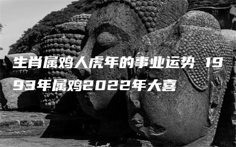 生肖属鸡人虎年的事业运势 1993年属鸡2022年大喜