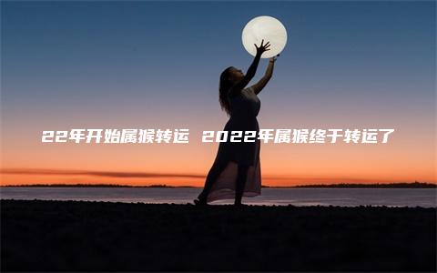 22年开始属猴转运 2022年属猴终于转运了