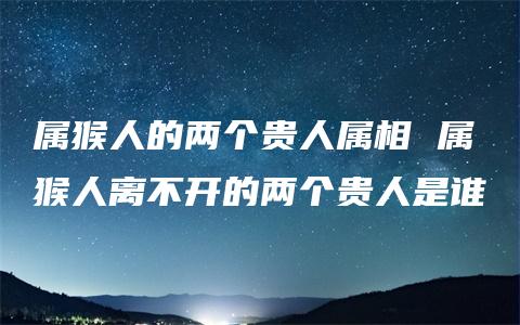 属猴人的两个贵人属相 属猴人离不开的两个贵人是谁