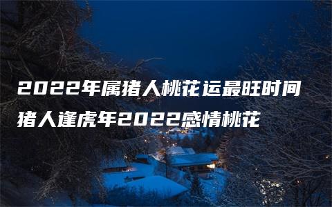 2022年属猪人桃花运最旺时间 猪人逢虎年2022感情桃花