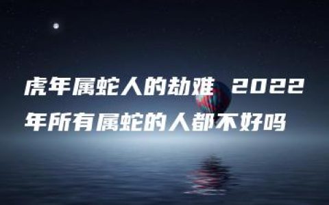 虎年属蛇人的劫难 2022年所有属蛇的人都不好吗