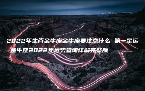 2022年生肖金牛座金牛座要注意什么 第一星运 金牛座2022年运势查询详解完整版