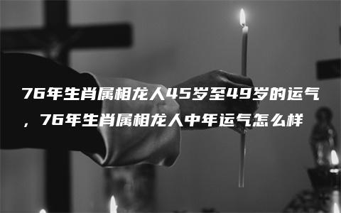 76年生肖属相龙人45岁至49岁的运气，76年生肖属相龙人中年运气怎么样