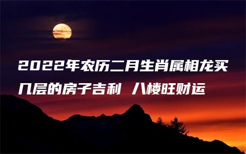 2022年农历二月生肖属相龙买几层的房子吉利 八楼旺财运