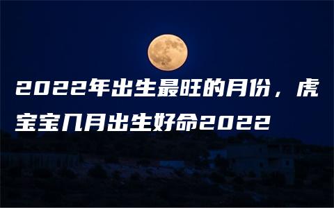 2022年出生最旺的月份，虎宝宝几月出生好命2022