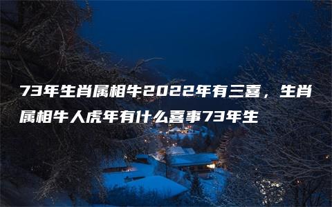 73年生肖属相牛2022年有三喜，生肖属相牛人虎年有什么喜事73年生