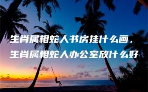 生肖属相蛇人书房挂什么画，生肖属相蛇人办公室放什么好