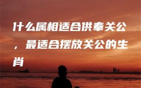 什么属相适合供奉关公，最适合摆放关公的生肖