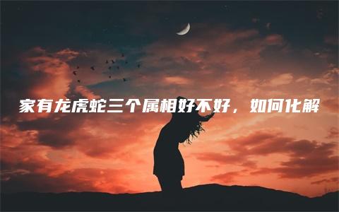 家有龙虎蛇三个属相好不好，如何化解