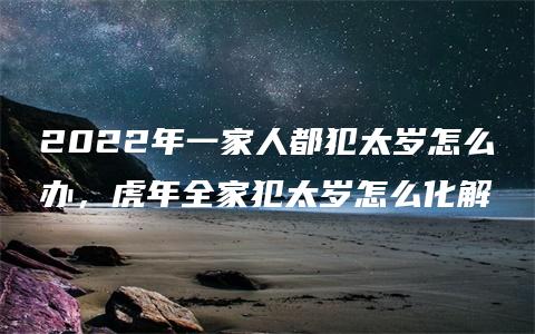 2022年一家人都犯太岁怎么办，虎年全家犯太岁怎么化解