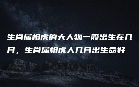 生肖属相虎的大人物一般出生在几月，生肖属相虎人几月出生命好