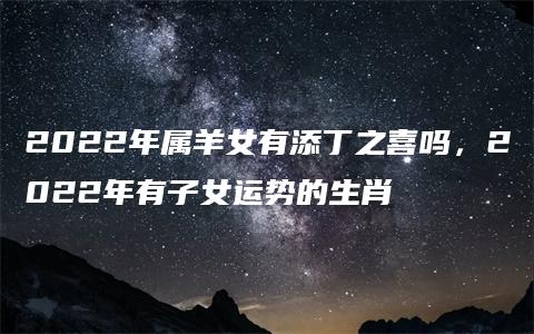 2022年属羊女有添丁之喜吗，2022年有子女运势的生肖