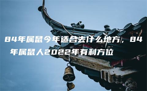 84年属鼠今年适合去什么地方，84 年属鼠人2022年有利方位