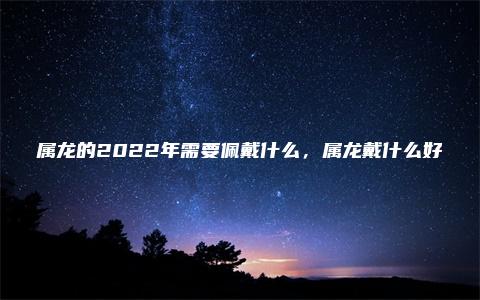 属龙的2022年需要佩戴什么，属龙戴什么好