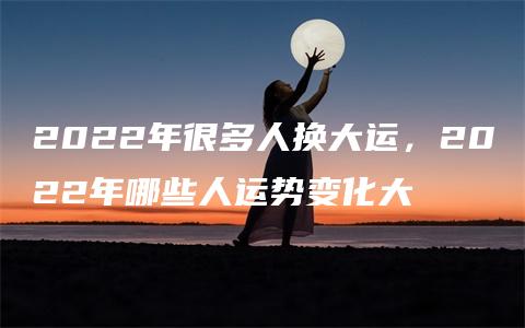 2022年很多人换大运，2022年哪些人运势变化大