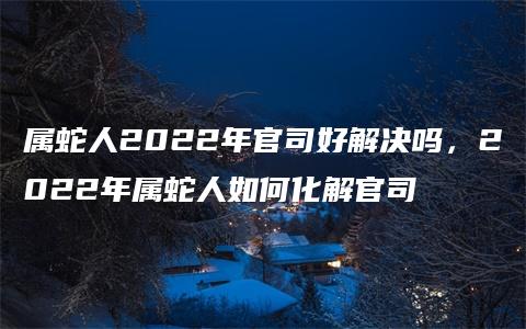 属蛇人2022年官司好解决吗，2022年属蛇人如何化解官司