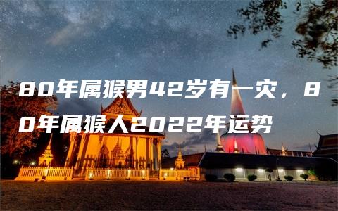 80年属猴男42岁有一灾，80年属猴人2022年运势