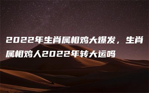 2022年生肖属相鸡大爆发，生肖属相鸡人2022年转大运吗