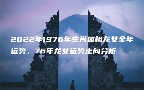 2022年1976年生肖属相龙女全年运势，76年龙女运势走向分析