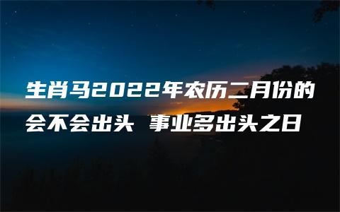 生肖马2022年农历二月份的会不会出头 事业多出头之日