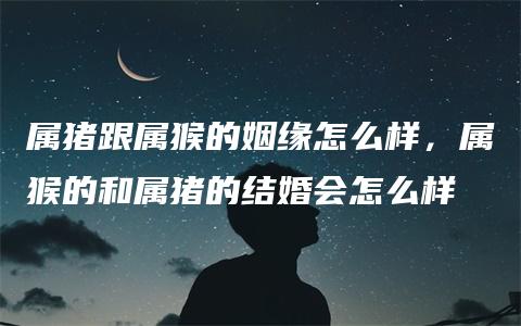 属猪跟属猴的姻缘怎么样，属猴的和属猪的结婚会怎么样