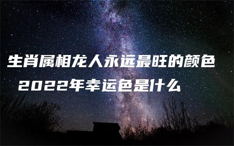 生肖属相龙人永远最旺的颜色  2022年幸运色是什么